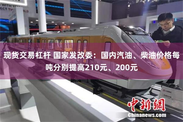 现货交易杠杆 国家发改委：国内汽油、柴油价格每吨分别提高210元、200元