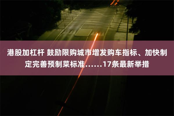 港股加杠杆 鼓励限购城市增发购车指标、加快制定完善预制菜标准……17条最新举措