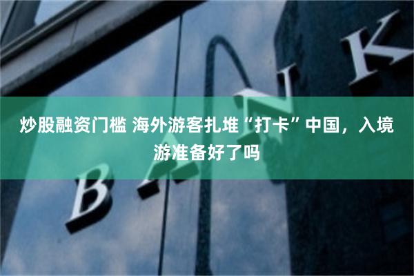 炒股融资门槛 海外游客扎堆“打卡”中国，入境游准备好了吗