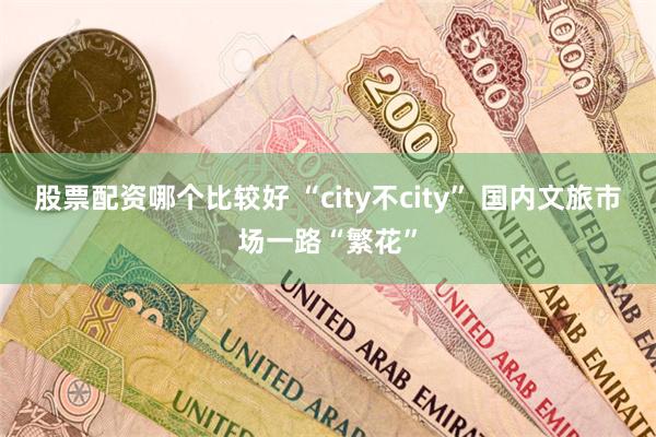 股票配资哪个比较好 “city不city” 国内文旅市场一路“繁花”