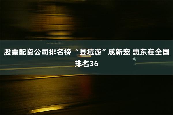 股票配资公司排名榜 “县域游”成新宠 惠东在全国排名36