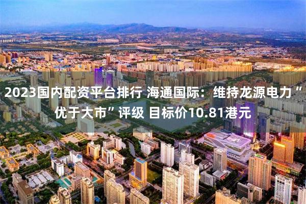 2023国内配资平台排行 海通国际：维持龙源电力“优于大市”评级 目标价10.81港元