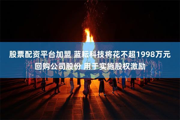 股票配资平台加盟 蓝耘科技将花不超1998万元回购公司股份 用于实施股权激励