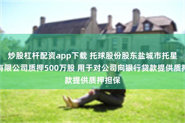 炒股杠杆配资app下载 托球股份股东盐城市托星投资有限公司质押500万股 用于对公司向银行贷款提供质押担保