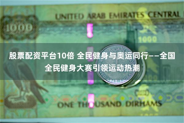 股票配资平台10倍 全民健身与奥运同行——全国全民健身大赛引领运动热潮