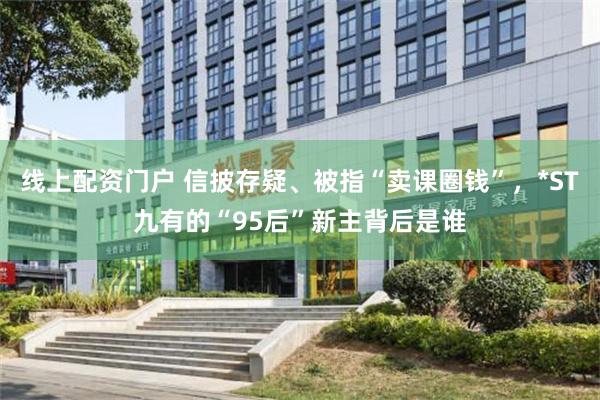 线上配资门户 信披存疑、被指“卖课圈钱”，*ST九有的“95后”新主背后是谁