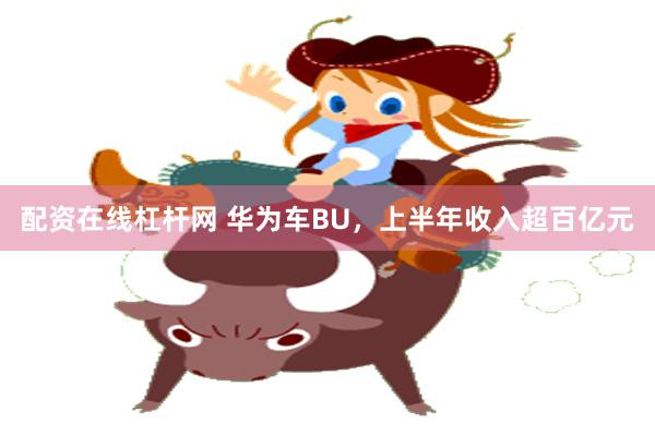 配资在线杠杆网 华为车BU，上半年收入超百亿元