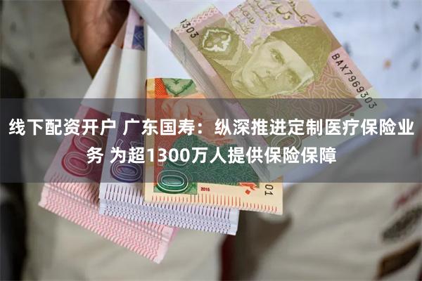 线下配资开户 广东国寿：纵深推进定制医疗保险业务 为超1300万人提供保险保障