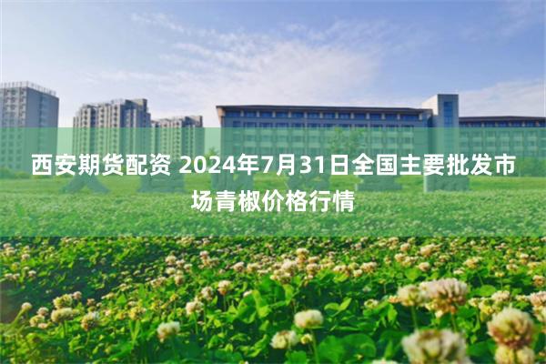 西安期货配资 2024年7月31日全国主要批发市场青椒价格行情