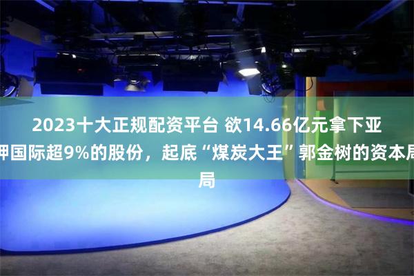 2023十大正规配资平台 欲14.66亿元拿下亚钾国际超9%的股份，起底“煤炭大王”郭金树的资本局