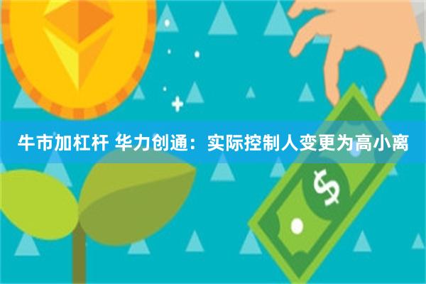 牛市加杠杆 华力创通：实际控制人变更为高小离