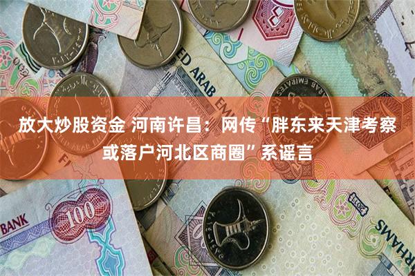 放大炒股资金 河南许昌：网传“胖东来天津考察或落户河北区商圈”系谣言