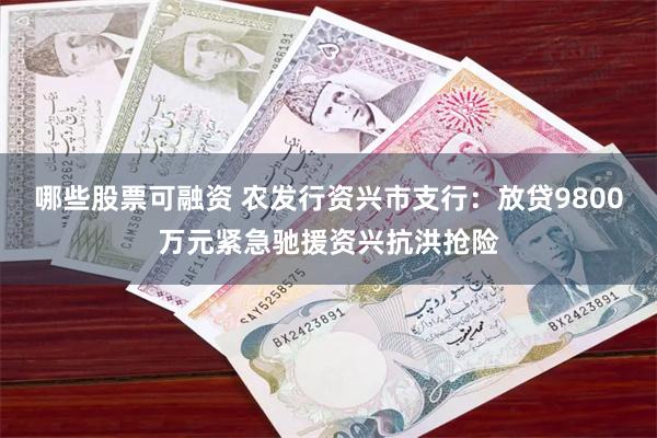 哪些股票可融资 农发行资兴市支行：放贷9800万元紧急驰援资兴抗洪抢险