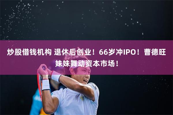 炒股借钱机构 退休后创业！66岁冲IPO！曹德旺妹妹舞动资本市场！