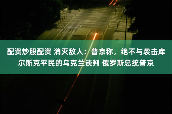 配资炒股配资 消灭敌人：普京称，绝不与袭击库尔斯克平民的乌克兰谈判 俄罗斯总统普京