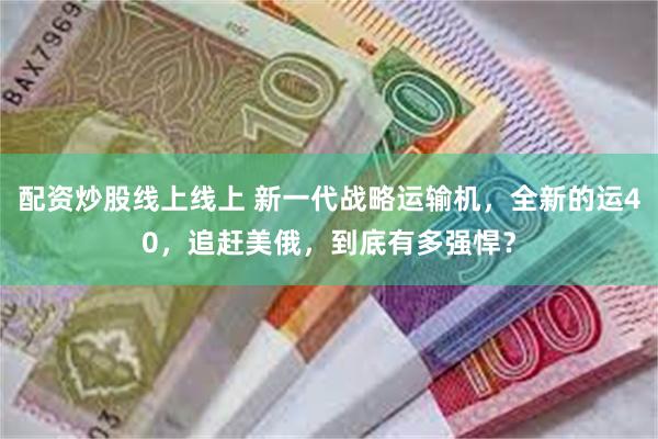 配资炒股线上线上 新一代战略运输机，全新的运40，追赶美俄，到底有多强悍？