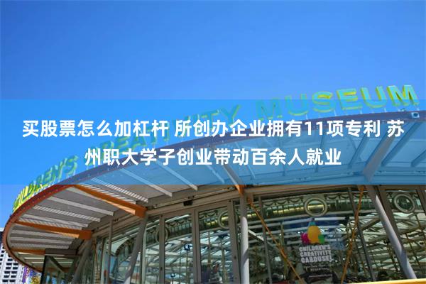 买股票怎么加杠杆 所创办企业拥有11项专利 苏州职大学子创业带动百余人就业