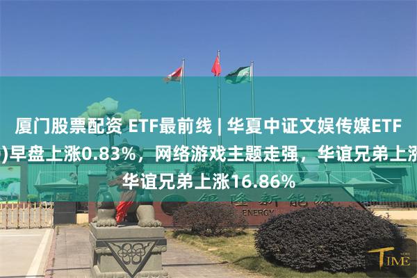 厦门股票配资 ETF最前线 | 华夏中证文娱传媒ETF(516190)早盘上涨0.83%，网络游戏主题走强，华谊兄弟上涨16.86%