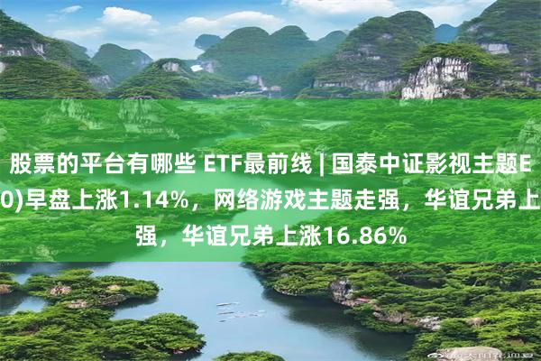 股票的平台有哪些 ETF最前线 | 国泰中证影视主题ETF(516620)早盘上涨1.14%，网络游戏主题走强，华谊兄弟上涨16.86%