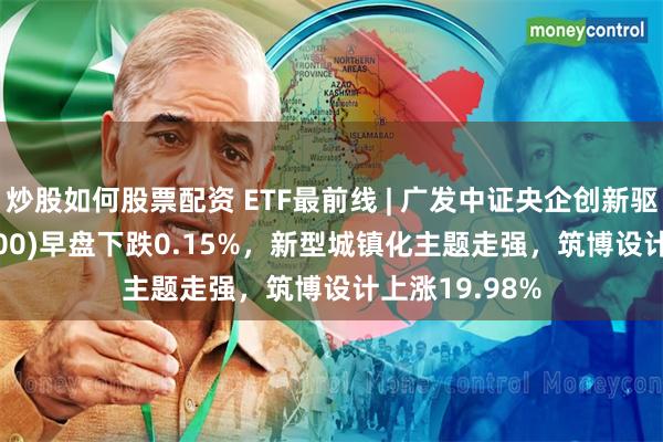 炒股如何股票配资 ETF最前线 | 广发中证央企创新驱动ETF(515600)早盘下跌0.15%，新型城镇化主题走强，筑博设计上涨19.98%