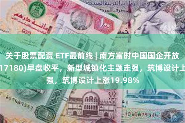 关于股票配资 ETF最前线 | 南方富时中国国企开放共赢ETF(517180)早盘收平，新型城镇化主题走强，筑博设计上涨19.98%