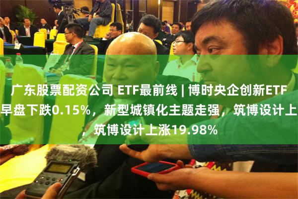 广东股票配资公司 ETF最前线 | 博时央企创新ETF(515900)早盘下跌0.15%，新型城镇化主题走强，筑博设计上涨19.98%