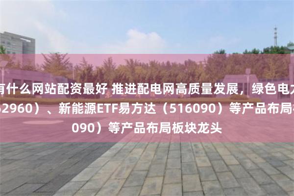 有什么网站配资最好 推进配电网高质量发展，绿色电力ETF（562960）、新能源ETF易方达（516090）等产品布局板块龙头