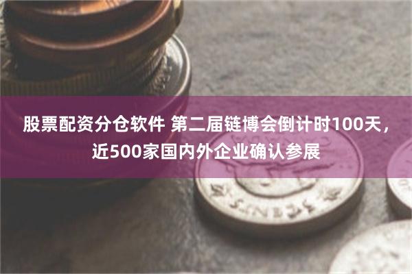 股票配资分仓软件 第二届链博会倒计时100天，近500家国内外企业确认参展