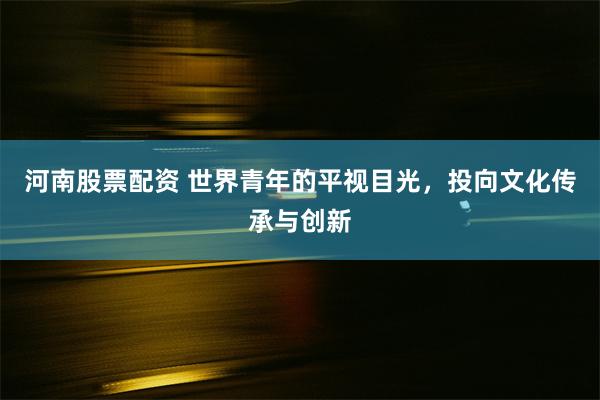 河南股票配资 世界青年的平视目光，投向文化传承与创新