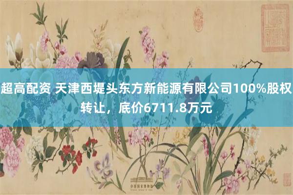 超高配资 天津西堤头东方新能源有限公司100%股权转让，底价6711.8万元