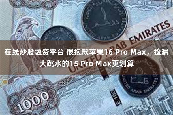 在线炒股融资平台 很抱歉苹果16 Pro Max，捡漏大跳水的15 Pro Ma