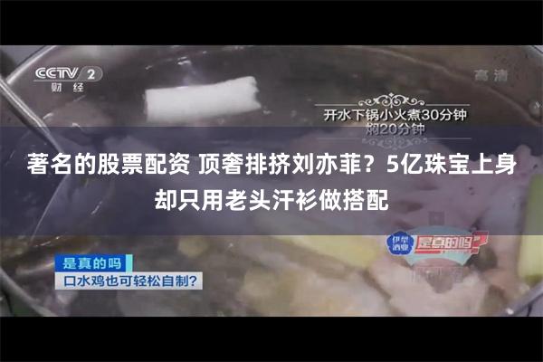 著名的股票配资 顶奢排挤刘亦菲？5亿珠宝上身却只用老头汗衫做搭配