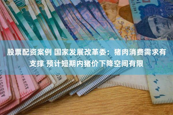 股票配资案例 国家发展改革委：猪肉消费需求有支撑 预计短期内猪价下降空间有限