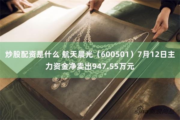 炒股配资是什么 航天晨光（600501）7月12日主力资金净卖出947.55万元