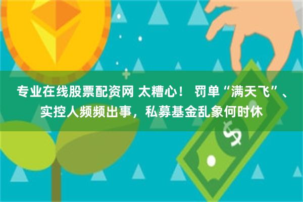 专业在线股票配资网 太糟心！ 罚单“满天飞”、实控人频频出事，私募基金乱象何时休