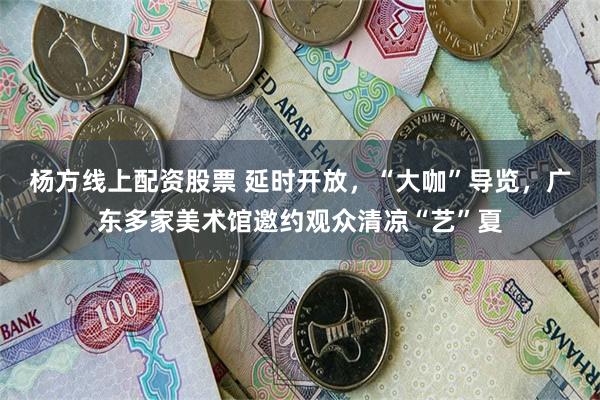 杨方线上配资股票 延时开放，“大咖”导览，广东多家美术馆邀约观众清凉“艺”夏