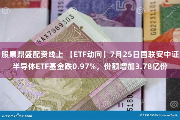 股票鼎盛配资线上 【ETF动向】7月25日国联安中证半导体ETF基金跌0.97%