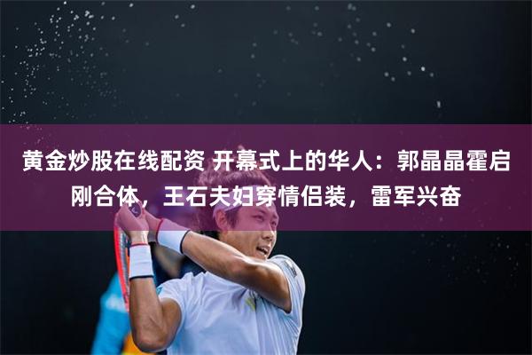 黄金炒股在线配资 开幕式上的华人：郭晶晶霍启刚合体，王石夫妇穿情侣装，雷军兴奋