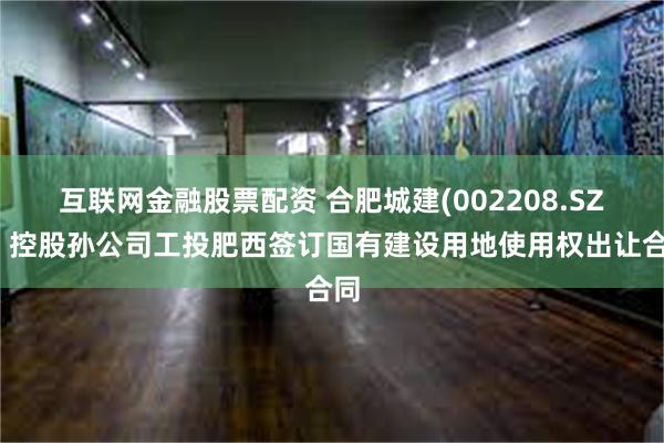 互联网金融股票配资 合肥城建(002208.SZ)：控股孙公司工投肥西签订国有建