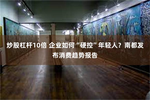 炒股杠杆10倍 企业如何“硬控”年轻人？南都发布消费趋势报告