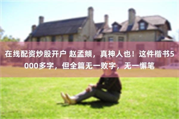 在线配资炒股开户 赵孟頫，真神人也！这件楷书5000多字，但全篇无一败字，无一懈