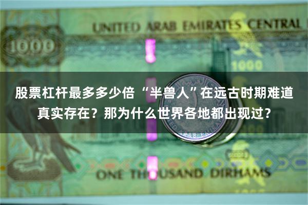 股票杠杆最多多少倍 “半兽人”在远古时期难道真实存在？那为什么世界各地都出现过？