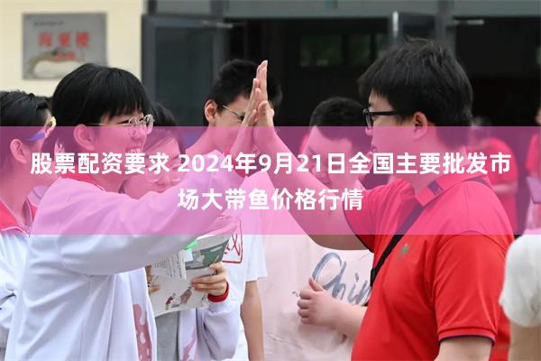 股票配资要求 2024年9月21日全国主要批发市场大带鱼价格行情