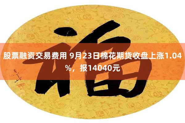 股票融资交易费用 9月23日棉花期货收盘上涨1.04%，报14040元