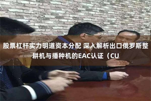 股票杠杆实力明道资本分配 深入解析出口俄罗斯整耕机与播种机的EAC认证（CU