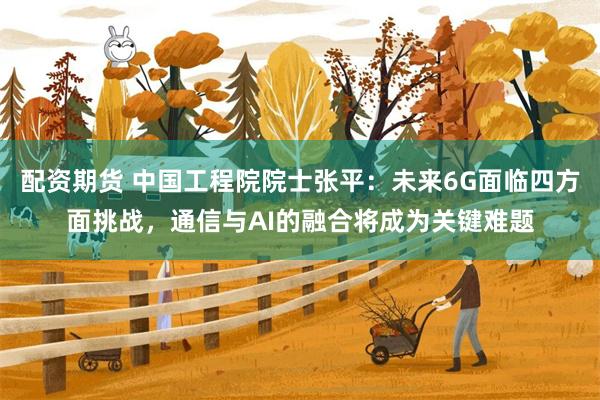 配资期货 中国工程院院士张平：未来6G面临四方面挑战，通信与AI的融合将成为关键