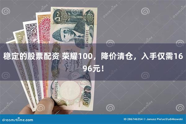 稳定的股票配资 荣耀100，降价清仓，入手仅需1696元！