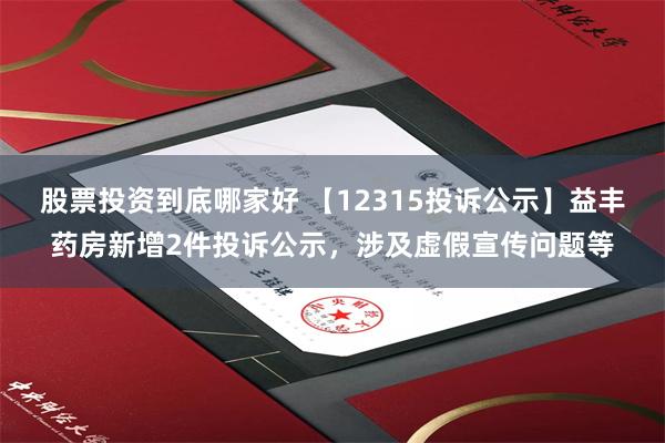 股票投资到底哪家好 【12315投诉公示】益丰药房新增2件投诉公示，涉及虚假宣传