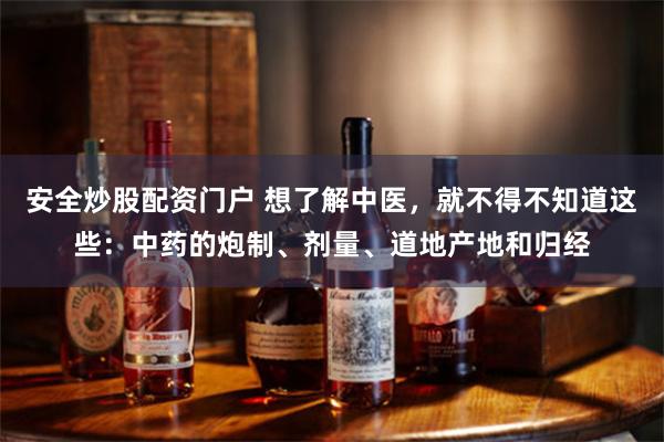 安全炒股配资门户 想了解中医，就不得不知道这些：中药的炮制、剂量、道地产地和归经