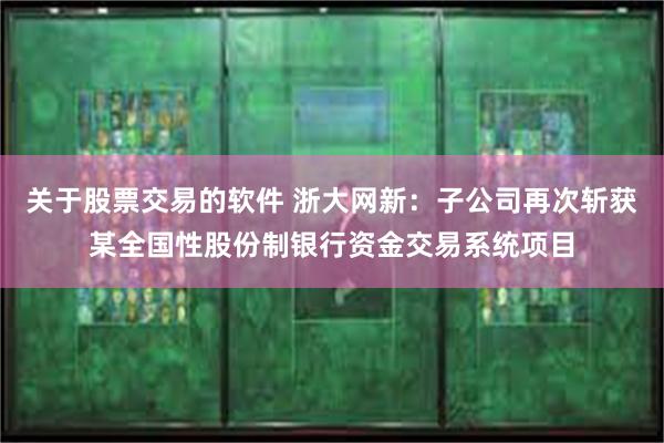 关于股票交易的软件 浙大网新：子公司再次斩获某全国性股份制银行资金交易系统项目